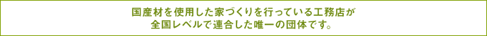 国産材を使用した家づくりを行っている工務店が全国レベルで連合した唯一の団体です。