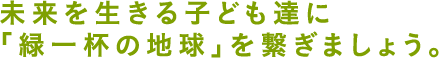 未来を生きる子ども達に「緑一杯の地球」を繋ぎましょう。